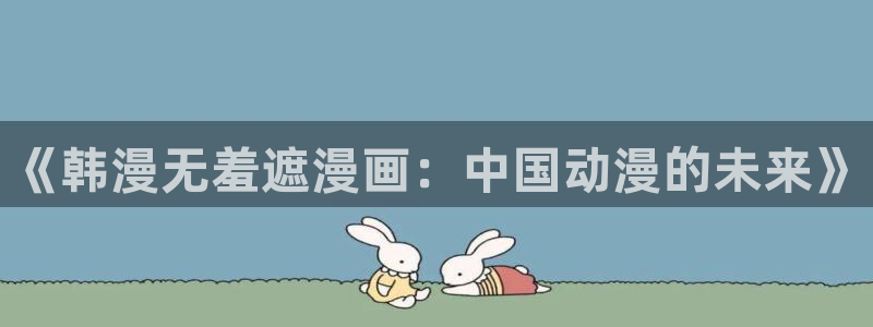 哔咔哔咔漫画下：《韩漫无羞遮漫画：中国动漫的未来》
